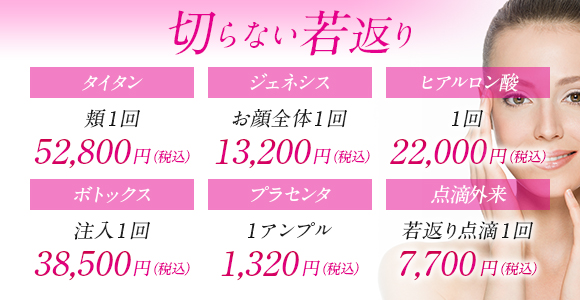 切らない若返り タイタン頬1回52800円 ジェネシスお顔全体1回13200円 ヒアルロン酸1回22000円 ボトックス注入1回38500円 プラセンタ1アンプル1320円 点滴外来若返り点滴1回7700円