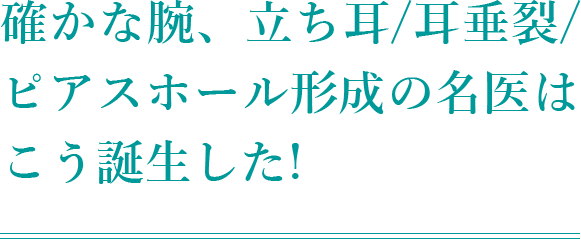 確かな腕、 立ち耳/耳垂裂/ピアスホール形成の 名医はこう誕生した!